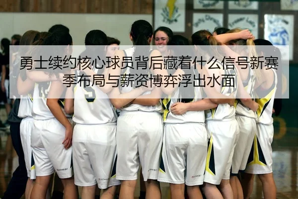 勇士续约核心球员背后藏着什么信号新赛季布局与薪资博弈浮出水面